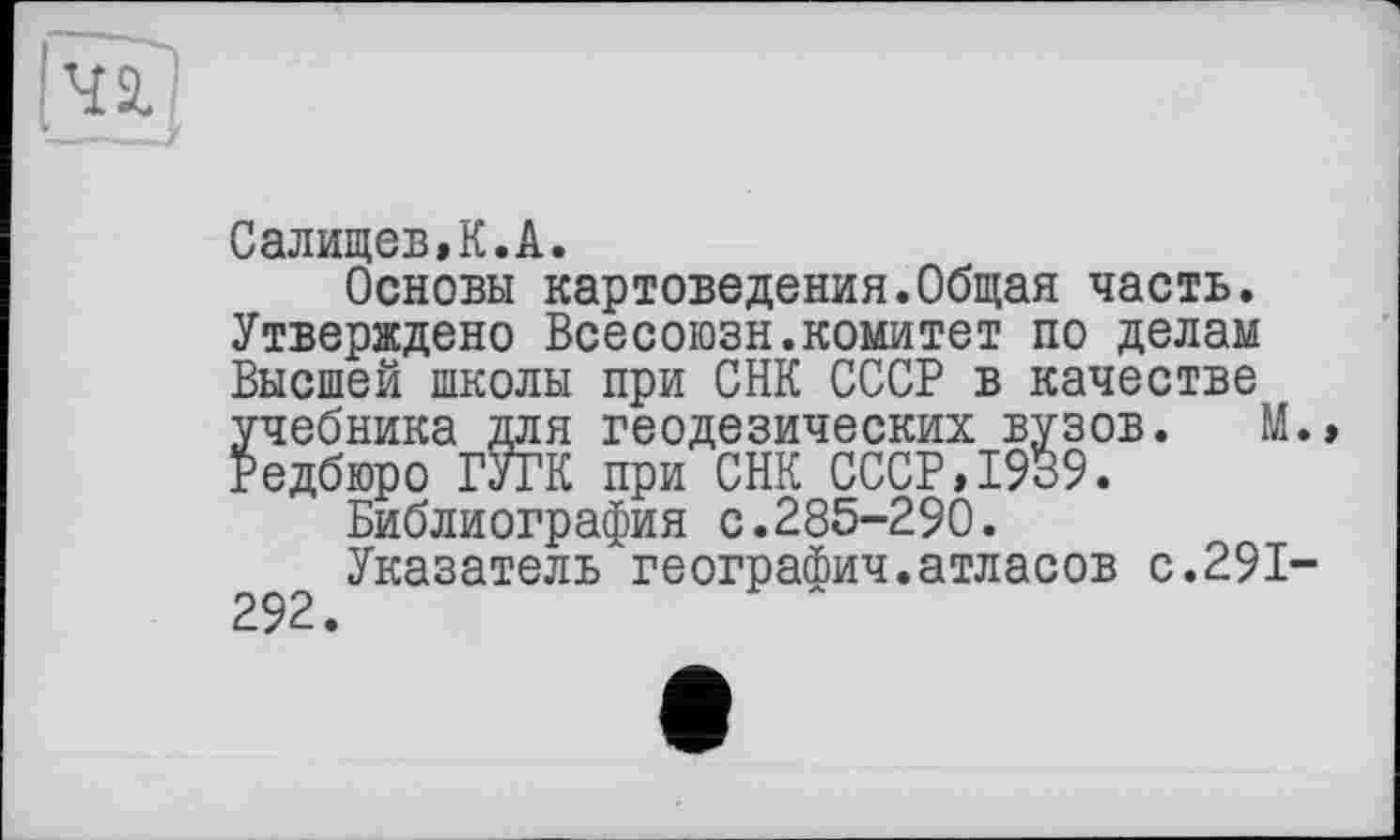 ﻿Салищев,К.А.
Основы картоведения.Общая часть. Утверждено Всесоюзн.комитет по делам Высшей школы при СНК СССР в качестве учебника для геодезических вузов. М. Редбюро ГУГК при СНК СССР,1939.
Библиография с.285-290.
Указатель географич.атласов с.291-292.